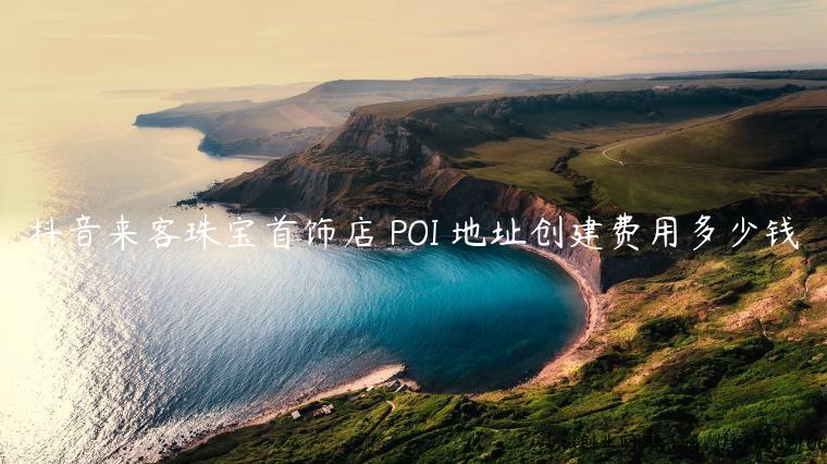 抖音来客珠宝首饰店 POI 地址创建费用多少钱